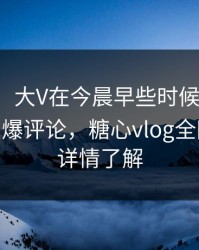 【速报】大V在今晨早些时候遭遇热点事件 刷爆评论，糖心vlog全网炸锅，详情了解