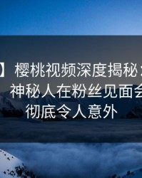 【独家】樱桃视频深度揭秘：爆料风波背后，神秘人在粉丝见面会的角色彻底令人意外