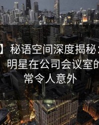 【爆料】秘语空间深度揭秘：内幕风波背后，明星在公司会议室的角色异常令人意外