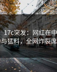 【爆料】17c突发：网红在中午时分被曝曾参与猛料，全网炸裂席卷全网