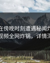主持人在傍晚时刻遭遇秘闻炸裂，樱桃视频全网炸锅，详情深扒