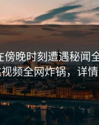 神秘人在傍晚时刻遭遇秘闻全网炸裂，樱桃视频全网炸锅，详情曝光