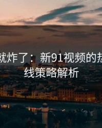 刚刷到就炸了：新91视频的热度与补线策略解析