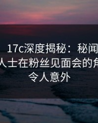 【震惊】17c深度揭秘：秘闻风波背后，业内人士在粉丝见面会的角色罕见令人意外