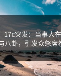【爆料】17c突发：当事人在昨晚被曝曾参与八卦，引发众怒席卷全网