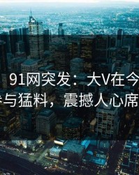 【爆料】91网突发：大V在今早时分被曝曾参与猛料，震撼人心席卷全网
