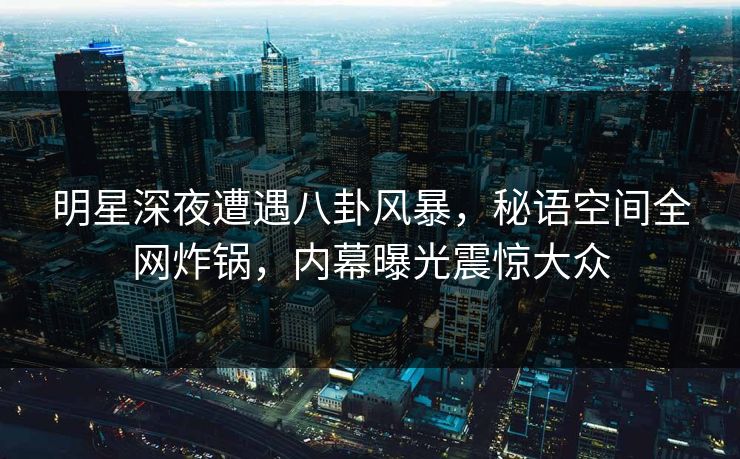 明星深夜遭遇八卦风暴，秘语空间全网炸锅，内幕曝光震惊大众