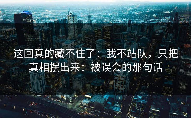 这回真的藏不住了：我不站队，只把真相摆出来：被误会的那句话