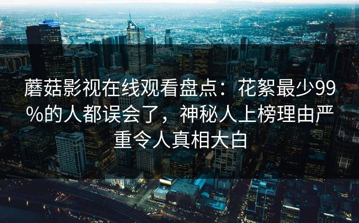 蘑菇影视在线观看盘点：花絮最少99%的人都误会了，神秘人上榜理由严重令人真相大白