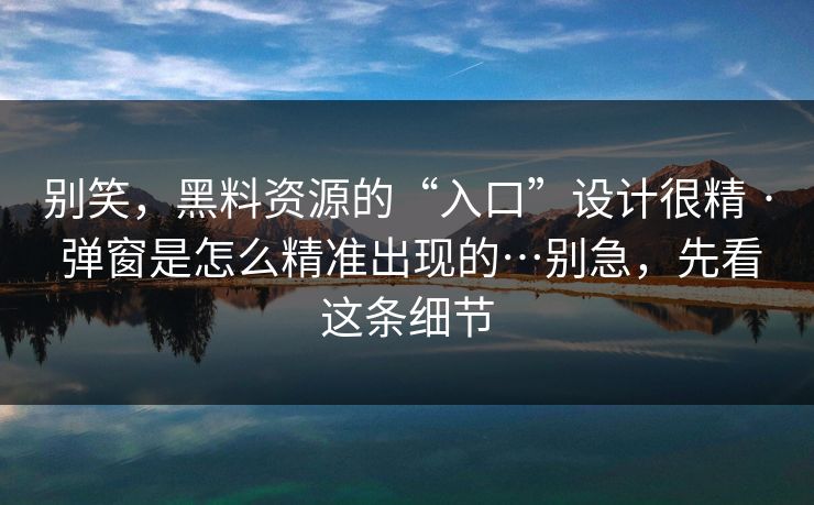 别笑，黑料资源的“入口”设计很精 · 弹窗是怎么精准出现的…别急，先看这条细节