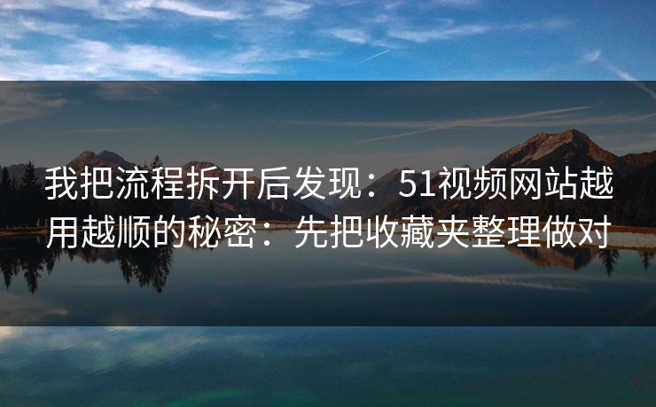 我把流程拆开后发现：51视频网站越用越顺的秘密：先把收藏夹整理做对