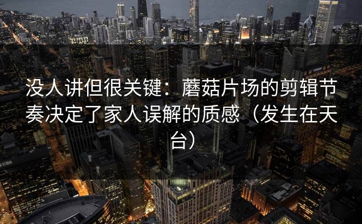 没人讲但很关键:蘑菇片场的剪辑节奏决定了家人误解的质感(发生在天台) 没人讲但很关键:蘑菇片场的剪辑节奏决定了家人误解的质感(发生在天台)