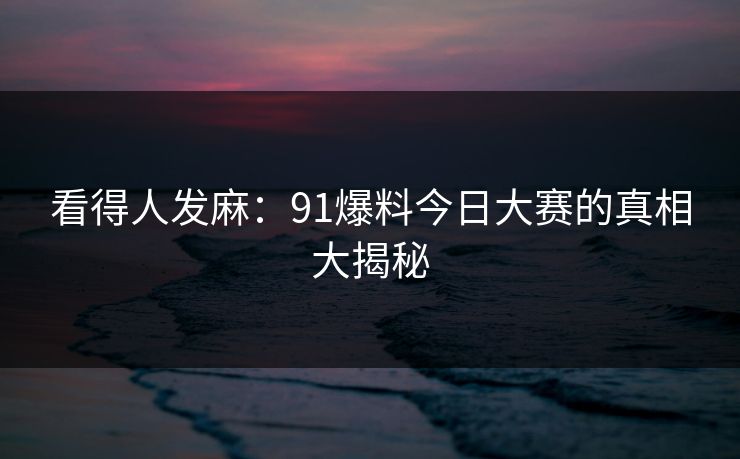 看得人发麻：91爆料今日大赛的真相大揭秘