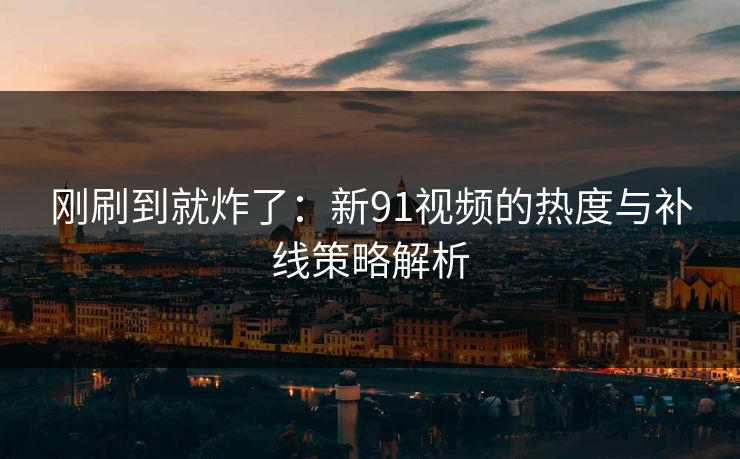 刚刷到就炸了：新91视频的热度与补线策略解析