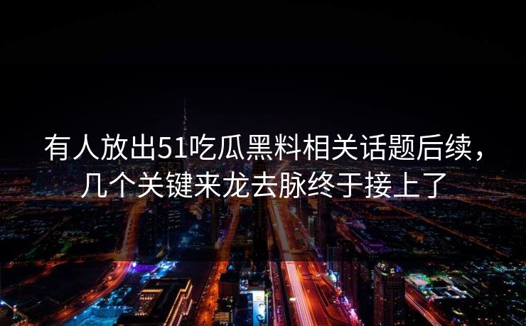 有人放出51吃瓜黑料相关话题后续，几个关键来龙去脉终于接上了