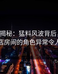 17c深度揭秘：猛料风波背后，主持人在酒店房间的角色异常令人意外
