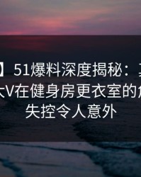 【速报】51爆料深度揭秘：真相风波背后，大V在健身房更衣室的角色近乎失控令人意外