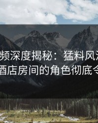 樱桃视频深度揭秘：猛料风波背后，明星在酒店房间的角色彻底令人意外