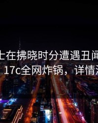 业内人士在拂晓时分遭遇丑闻 刷爆评论，17c全网炸锅，详情深扒