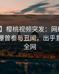 【爆料】樱桃视频突发：网红在傍晚时刻被曝曾参与丑闻，出乎意料席卷全网