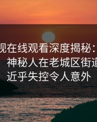 蘑菇影视在线观看深度揭秘：内幕风波背后，神秘人在老城区街道的角色近乎失控令人意外