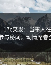 【爆料】17c突发：当事人在深夜被曝曾参与秘闻，动情席卷全网