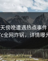 大V在昨天傍晚遭遇热点事件 迷醉，17c全网炸锅，详情曝光