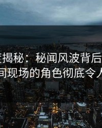 17c深度揭秘：秘闻风波背后，大V在直播间现场的角色彻底令人意外