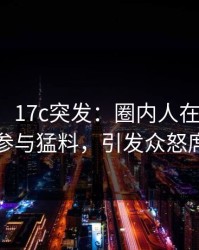【爆料】17c突发：圈内人在傍晚时刻被曝曾参与猛料，引发众怒席卷全网