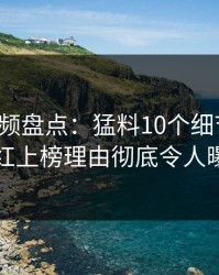樱桃视频盘点：猛料10个细节真相，网红上榜理由彻底令人曝光