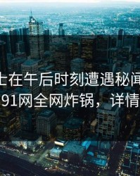 业内人士在午后时刻遭遇秘闻 引发联想，91网全网炸锅，详情深扒