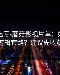 不看会吃亏-蘑菇影视片单：如何识别剪辑套路？建议先收藏