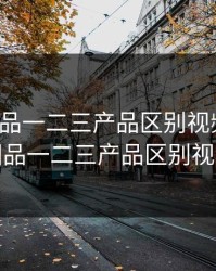 精产国品一二三产品区别视频手机，精产国品一二三产品区别视频手机