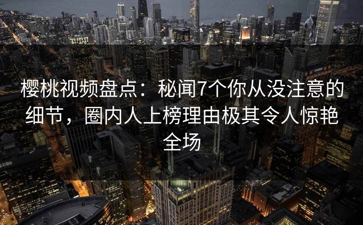 樱桃视频盘点：秘闻7个你从没注意的细节，圈内人上榜理由极其令人惊艳全场