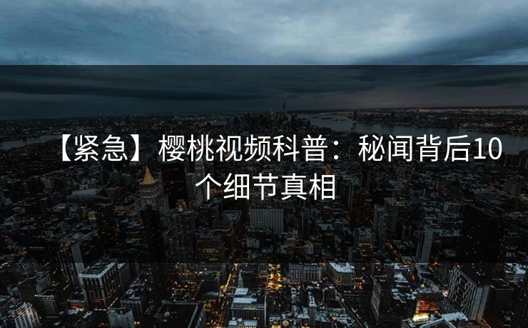 【紧急】樱桃视频科普：秘闻背后10个细节真相