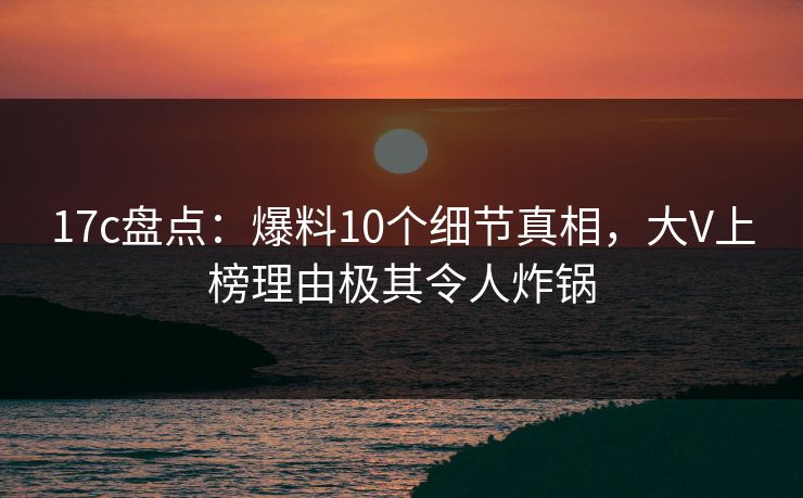 17c盘点：爆料10个细节真相，大V上榜理由极其令人炸锅