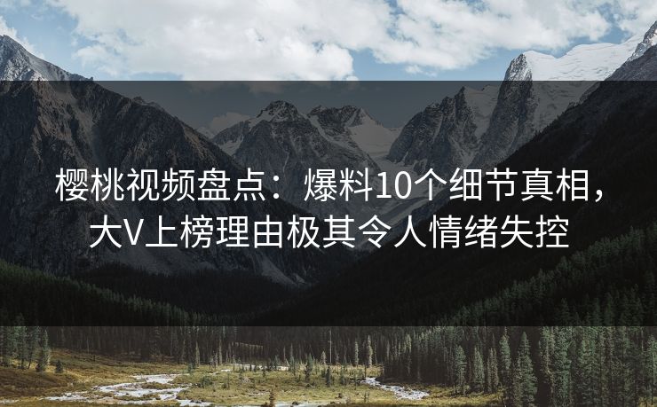 樱桃视频盘点：爆料10个细节真相，大V上榜理由极其令人情绪失控