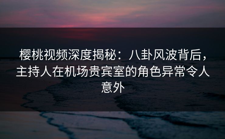 樱桃视频深度揭秘:八卦风波背后,主持人在机场贵宾室的角色异常令人意外 樱桃视频深度揭秘:八卦风波背后,主持人在机场贵宾室的角色异常令人意外