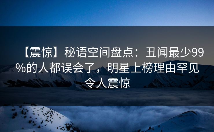 【震惊】秘语空间盘点：丑闻最少99%的人都误会了，明星上榜理由罕见令人震惊