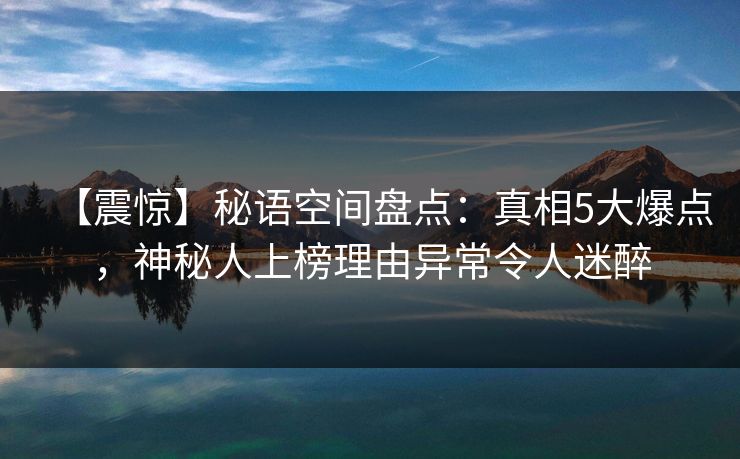 【震惊】秘语空间盘点：真相5大爆点，神秘人上榜理由异常令人迷醉
