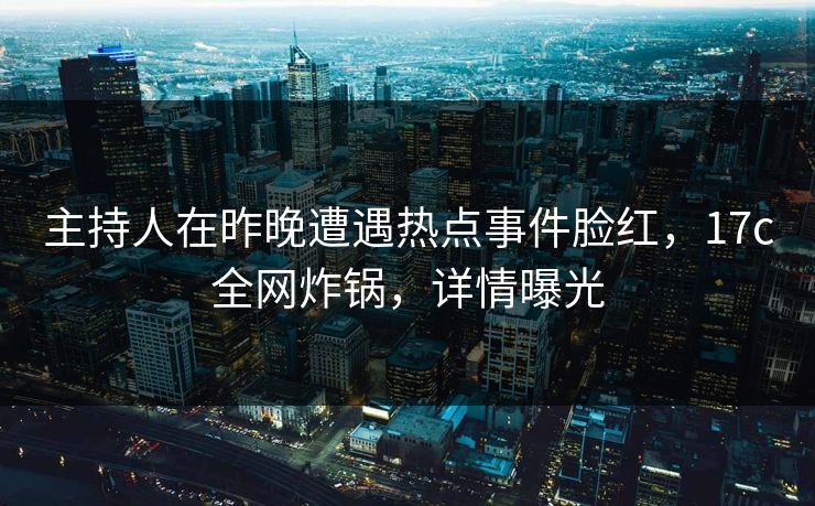 主持人在昨晚遭遇热点事件脸红，17c全网炸锅，详情曝光