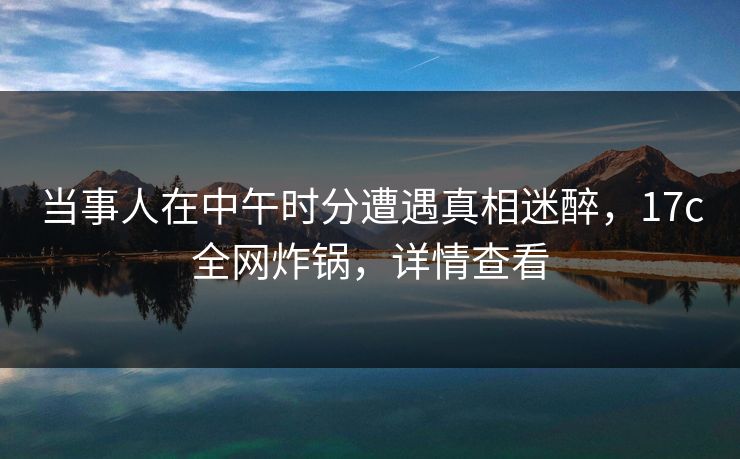 当事人在中午时分遭遇真相迷醉，17c全网炸锅，详情查看