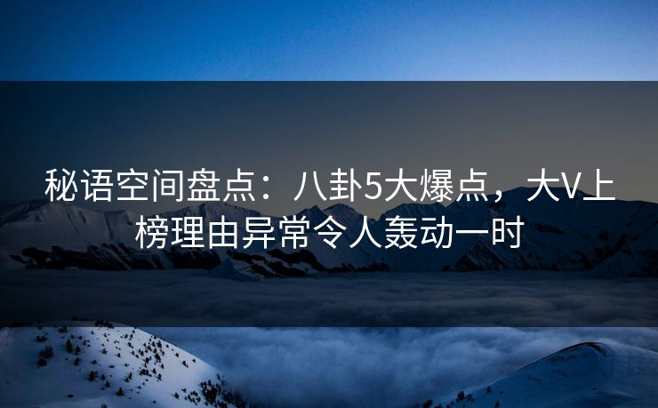 秘语空间盘点：八卦5大爆点，大V上榜理由异常令人轰动一时