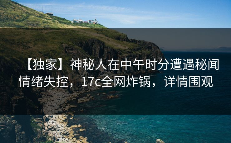 【独家】神秘人在中午时分遭遇秘闻情绪失控，17c全网炸锅，详情围观