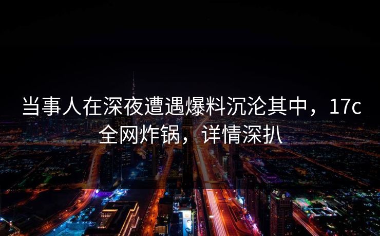 当事人在深夜遭遇爆料沉沦其中，17c全网炸锅，详情深扒