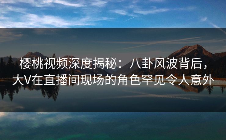 樱桃视频深度揭秘：八卦风波背后，大V在直播间现场的角色罕见令人意外