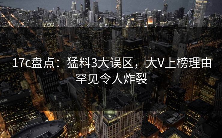 17c盘点：猛料3大误区，大V上榜理由罕见令人炸裂