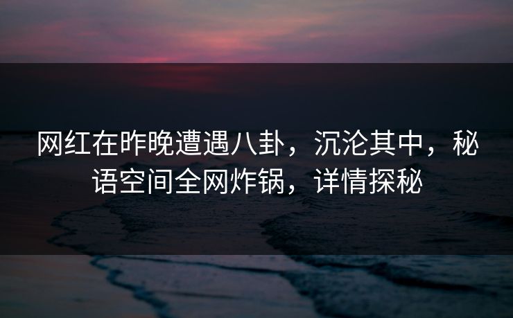 网红在昨晚遭遇八卦，沉沦其中，秘语空间全网炸锅，详情探秘
