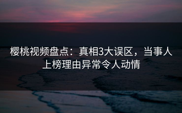 樱桃视频盘点:真相3大误区,当事人上榜理由异常令人动情 樱桃视频盘点:真相3大误区,当事人上榜理由异常令人动情