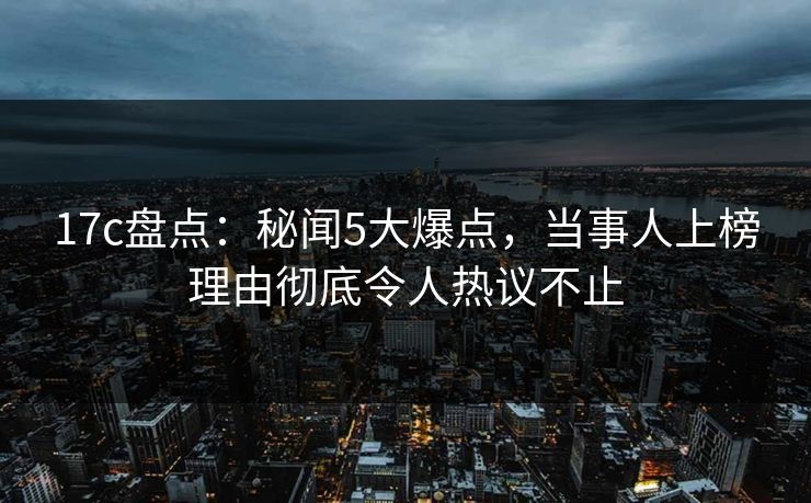 17c盘点：秘闻5大爆点，当事人上榜理由彻底令人热议不止